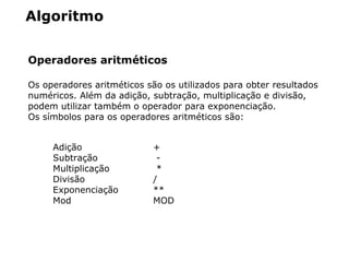 Algoritmo
Operadores aritméticos
Os operadores aritméticos são os utilizados para obter resultados
numéricos. Além da adição, subtração, multiplicação e divisão,
podem utilizar também o operador para exponenciação.
Os símbolos para os operadores aritméticos são:
Adição +
Subtração -
Multiplicação *
Divisão /
Exponenciação **
Mod MOD
 