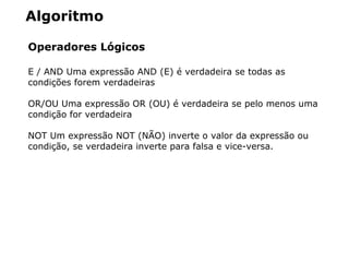 Algoritmo
Operadores Lógicos
E / AND Uma expressão AND (E) é verdadeira se todas as
condições forem verdadeiras
OR/OU Uma expressão OR (OU) é verdadeira se pelo menos uma
condição for verdadeira
NOT Um expressão NOT (NÃO) inverte o valor da expressão ou
condição, se verdadeira inverte para falsa e vice-versa.
 