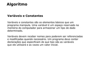 Algoritmo
Variáveis e Constantes
Variáveis e constantes são os elementos básicos que um
programa manipula. Uma variável é um espaço reservado na
memória do computador para armazenar um tipo de dado
determinado.
Variáveis devem receber nomes para poderem ser referenciadas
e modificadas quando necessário. Um programa deve conter
declarações que especificam de que tipo são as variáveis
que ele utilizará e as vezes um valor inicial.
 