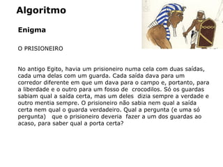 Algoritmo
Enigma
O PRISIONEIRO
No antigo Egito, havia um prisioneiro numa cela com duas saídas,
cada uma delas com um guarda. Cada saída dava para um
corredor diferente em que um dava para o campo e, portanto, para
a liberdade e o outro para um fosso de crocodilos. Só os guardas
sabiam qual a saída certa, mas um deles dizia sempre a verdade e
outro mentia sempre. O prisioneiro não sabia nem qual a saída
certa nem qual o guarda verdadeiro. Qual a pergunta (e uma só
pergunta) que o prisioneiro deveria fazer a um dos guardas ao
acaso, para saber qual a porta certa?
 