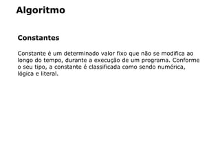 Algoritmo
Constantes
Constante é um determinado valor fixo que não se modifica ao
longo do tempo, durante a execução de um programa. Conforme
o seu tipo, a constante é classificada como sendo numérica,
lógica e literal.
 