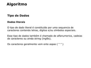 Algoritmo
Tipo de Dados
Dados literais
O tipo de dado literal é constituído por uma sequencia de
caracteres contendo letras, dígitos e/ou símbolos especiais.
Esse tipo de dados também é chamado de alfanumerico, cadeias
de caracteres ou ainda string (inglês).
Os caracteres geralmente vem ente aspas ( “ ” )
 