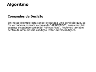 Algoritmo
Comandos de Decisão
Em nosso exemplo está  sendo executada uma condição que, se
for verdadeira,executa o comando “APROVADO”, caso contrá rio
executa o segundo comando“REPROVADO”. Podemos também
dentro de uma mesma condição testar outrascondições.
 