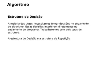 Algoritmo
Estrutura de Decisão
A maioria das vezes necessitamos tomar decisões no andamento
do algoritmo. Essas decisões interferem diretamente no
andamento do programa. Trabalharemos com dois tipos de
estrutura.
A estrutura de Decisão e a estrutura de Repetição
 