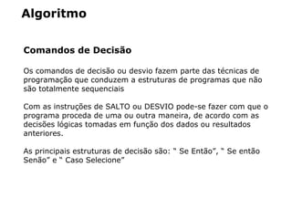 Algoritmo
Comandos de Decisão
Os comandos de decisão ou desvio fazem parte das técnicas de
programação que conduzem a estruturas de programas que não
são totalmente sequenciais
Com as instruções de SALTO ou DESVIO pode-se fazer com que o
programa proceda de uma ou outra maneira, de acordo com as
decisões lógicas tomadas em função dos dados ou resultados
anteriores.
As principais estruturas de decisão são: “ Se Então”, “ Se então
Senão” e “ Caso Selecione”
 