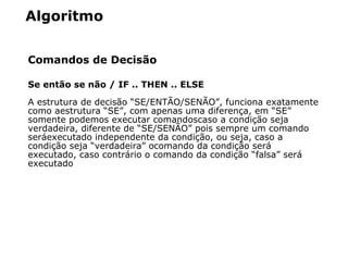 Algoritmo
Comandos de Decisão
Se então se não / IF .. THEN .. ELSE
A estrutura de decisão “SE/ENTÃO/SENÃO”, funciona exatamente
como aestrutura “SE”, com apenas uma diferença, em “SE”
somente podemos executar comandoscaso a condição seja
verdadeira, diferente de “SE/SENÃO” pois sempre um comando
será executado independente da condição, ou seja, caso a
condição seja “verdadeira” ocomando da condição será 
executado, caso contrá rio o comando da condição “falsa” será 
executado
 