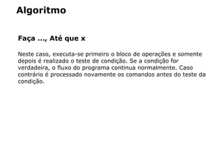 Algoritmo
Faça ..., Até que x
Neste caso, executa-se primeiro o bloco de operações e somente
depois é realizado o teste de condição. Se a condição for
verdadeira, o fluxo do programa continua normalmente. Caso
contrário é processado novamente os comandos antes do teste da
condição.
 
