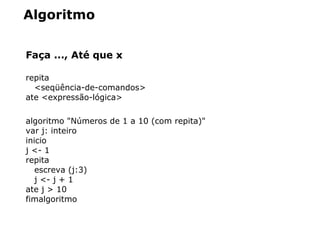 Algoritmo
Faça ..., Até que x
repita
<seqüência-de-comandos>
ate <expressão-lógica>
algoritmo "Números de 1 a 10 (com repita)"
var j: inteiro
inicio
j <- 1
repita
escreva (j:3)
j <- j + 1
ate j > 10
fimalgoritmo
 