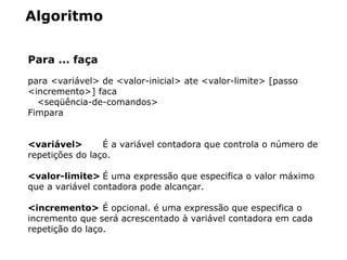 Algoritmo
Para ... faça
para <variável> de <valor-inicial> ate <valor-limite> [passo
<incremento>] faca
<seqüência-de-comandos>
Fimpara
<variável> É a variável contadora que controla o número de
repetições do laço.
<valor-limite> É uma expressão que especifica o valor máximo
que a variável contadora pode alcançar.
<incremento> É opcional. é uma expressão que especifica o
incremento que será acrescentado à variável contadora em cada
repetição do laço.
 