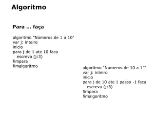 Algoritmo
Para ... faça
algoritmo "Números de 1 a 10"
var j: inteiro
inicio
para j de 1 ate 10 faca
escreva (j:3)
fimpara
fimalgoritmo algoritmo "Numeros de 10 a 1”"
var j: inteiro
inicio
para j de 10 ate 1 passo -1 faca
escreva (j:3)
fimpara
fimalgoritmo
 