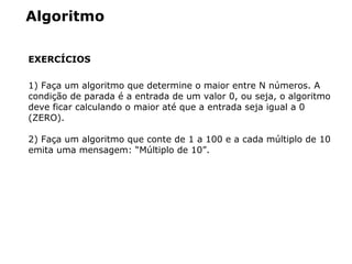 Algoritmo
EXERCÍCIOS
1) Faça um algoritmo que determine o maior entre N números. A
condição de parada é a entrada de um valor 0, ou seja, o algoritmo
deve ficar calculando o maior até que a entrada seja igual a 0
(ZERO).
2) Faça um algoritmo que conte de 1 a 100 e a cada múltiplo de 10
emita uma mensagem: “Múltiplo de 10”.
 