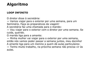 Algoritmo
LOOP INFINITO
O diretor disse à secretária:
— Vamos viajar para o exterior por uma semana, para um
Seminário. Faça os preparativos da viagem!
A secretária faz uma chamada para o marido:
— Vou viajar para o exterior com o diretor por uma semana. Se
cuida, querido.
O marido liga para a amante:
— Minha mulher vai viajar para o exterior por uma semana,
então nós vamos poder passar a semana juntos, meu docinho!
A amante liga para um menino a quem dá aulas particulares:
— Tenho muito trabalho, na próxima semana não precisa vir às
aulas.
 