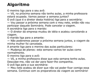 Algoritmo
O menino liga para o seu avô:
— Vô, na próxima semana não tenho aulas, a minha professora
estará ocupada. Vamos passar a semana juntos?
O avô (que é o diretor desta história) liga para a secretária:
— Vou passar a próxima semana com o meu neto, então não vou
participar daquele Seminário. Pode cancelar a viagem.
A secretária liga para o marido:
— O diretor da empresa mudou de idéia e acabou cancelando a
viagem.
O marido liga para a amante:
— Não poderemos passar a próxima semana juntos, a viagem da
minha mulher foi cancelada.
A amante liga para o menino das aulas particulares:
— Mudança de planos: esta semana vamos ter aulas como
normalmente.
O menino liga para o avô:
— Vô, a minha professora disse que esta semana tenho aulas.
Desculpe-me, não vai dar para fazer-lhe companhia.
O avô liga para a sua secretária:
— Meu neto acabou de dizer que não vai poder ficar comigo essa
semana. Continue com os preparativos da viagem ao seminário!
 