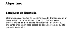 Algoritmo
Estruturas de Repetição
Utilizamos os comandos de repetição quando desejamos que um
determinado conjunto de instruções ou comandos sejam
executados um número definido ou indefinido de vezes, ou
enquanto um determinado estado de coisas prevalecer ou até
que seja alcançado.
 