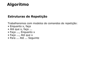 Algoritmo
Estruturas de Repetição
Trabalharemos com modelos de comandos de repetição:
• Enquanto x, faça
• Até que x, faça ...
• Faça ..., Enquanto x
• Faça ..., Até que x
• Para ... Até ... Seguinte
 