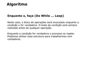 Algoritmo
Enquanto x, faça (Do While ... Loop)
Neste caso, o bloco de operações será executado enquanto a
condição x for verdadeira. O teste da condição será sempre
realizado antes de qualquer operação.
Enquanto a condição for verdadeira o processo se repete.
Podemos utilizar essa estrutura para trabalharmos com
contadores.
 