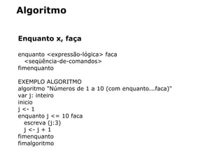 Algoritmo
Enquanto x, faça
enquanto <expressão-lógica> faca
<seqüência-de-comandos>
fimenquanto
EXEMPLO ALGORITMO
algoritmo "Números de 1 a 10 (com enquanto...faca)"
var j: inteiro
inicio
j <- 1
enquanto j <= 10 faca
escreva (j:3)
j <- j + 1
fimenquanto
fimalgoritmo
 