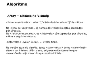 Algoritmo
Array – Sintaxe no Visualg
<lista­de­variáveis> : vetor "["<lista­de­intervalos>"]" de <tipo>
Na <lista­de­variáveis>, os nomes das variáveis estão separados 
por vírgulas. 
Na <lista­de­intervalos>, os <intervalo> são separados por vírgulas, 
e têm a seguinte sintaxe:
<intervalo>: <valor­inicial> .. <valor­final> 
Na versão atual do VisuAlg, tanto <valor­inicial> como <valor­final> 
devem ser inteiros. Além disso, exige­se evidentemente que 
<valor­final> seja maior do que <valor­inicial>.
 