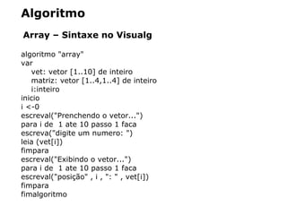 Algoritmo
Array – Sintaxe no Visualg
algoritmo "array"
var
vet: vetor [1..10] de inteiro
matriz: vetor [1..4,1..4] de inteiro
i:inteiro
inicio
i <-0
escreval("Prenchendo o vetor...")
para i de 1 ate 10 passo 1 faca
escreva("digite um numero: ")
leia (vet[i])
fimpara
escreval("Exibindo o vetor...")
para i de 1 ate 10 passo 1 faca
escreval("posição" , i , ": " , vet[i])
fimpara
fimalgoritmo
 