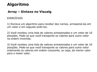 Algoritmo
Array – Sintaxe no Visualg
EXERCÍCIOS
1) Escreva um algoritmo para receber dez nomes, armazená-los em
um vetor e em seguida exibi-los.
2) Você recebeu uma lista de valores armazenados e um vetor de 10
posições. Pede-se que você transporte os valores para outro vetor
na ordem invertida.
3) Você recebeu uma lista de valores armazenados e um vetor de 10
posições. Pede-se que você transporte os valores para outro vetor
ordenando os valores em ordem crescente, ou seja, do menor valor
para o maior valor.
 
