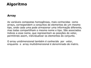 Algoritmo
Array
As variáveis compostas homogêneas, mais conhecidas  como  
arrays, correspondem a conjuntos de elementos de um mesmo 
tipo, onde cada uma pode armazenar uma informação diferente, 
mas todas compartilham o mesmo nome e tipo. São associados 
índices a esse nome, que representam as posições do vetor, 
permitindo assim, individualizar os elementos do conjunto. 
O array unidimensional também é conhecido  por  vetor,  
enquanto  o  array multidimensional é denominado de matriz.
 