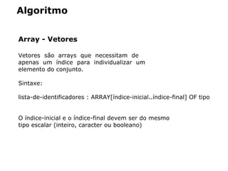 Algoritmo
Array - Vetores
Vetores  são  arrays  que  necessitam  de 
apenas  um  índice  para  individualizar  um 
elemento do conjunto. 
Sintaxe:
lista­de­identificadores : ARRAY[índice­inicial..índice­final] OF tipo
O índice­inicial e o índice­final devem ser do mesmo 
tipo escalar (inteiro, caracter ou booleano)
 
