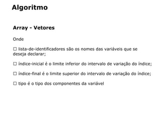 Algoritmo
Array - Vetores
Onde
 lista­de­identificadores são os nomes das variáveis que se 
deseja declarar;
 índice­inicial é o limite inferior do intervalo de variação do índice;
 índice­final é o limite superior do intervalo de variação do índice;
 tipo é o tipo dos componentes da variável
 