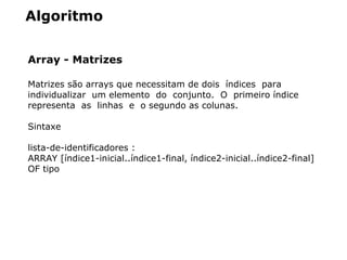Algoritmo
Array - Matrizes
Matrizes são arrays que necessitam de dois  índices  para  
individualizar  um elemento  do  conjunto.  O  primeiro índice  
representa  as  linhas  e  o segundo as colunas.
Sintaxe
lista­de­identificadores : 
ARRAY [índice1­inicial..índice1­final, índice2­inicial..índice2­final] 
OF tipo
 