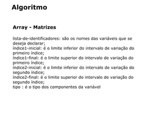 Algoritmo
Array - Matrizes
lista­de­identificadores: são os nomes das variáveis que se 
deseja declarar;
índice1­inicial: é o limite inferior do intervalo de variação do 
primeiro índice;
índice1­final: é o limite superior do intervalo de variação do 
primeiro índice;
índice2­inicial: é o limite inferior do intervalo de variação do 
segundo índice;
índice2­final: é o limite superior do intervalo de variação do 
segundo índice;
tipo : é o tipo dos componentes da variável
 