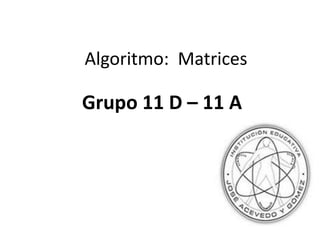 Algoritmo:  Matrices Grupo 11 D – 11 A 