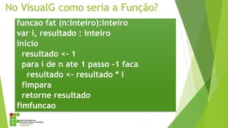 No VisualG como seria a Função?
funcao fat (n:Inteiro):Inteiro
var i, resultado : inteiro
inicio
resultado <- 1
para i de n ate 1 passo -1 faca
resultado <- resultado * i
fimpara
retorne resultado
fimfuncao
 