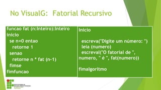 No VisualG: Fatorial Recursivo
funcao fat (n:Inteiro):Inteiro
inicio
se n=0 entao
retorne 1
senao
retorne n * fat (n-1)
fimse
fimfuncao
Inicio
escreva("Digite um número: ")
leia (numero)
escreval("O fatorial de ",
numero, " é ", fat(numero))
fimalgoritmo
 