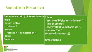Somatório Recursivo
funcao somatorio (n:Inteiro):Inteiro
inicio
se n=1 entao
retorne 1
senao
retorne n + somatorio (n-1)
fimse
fimfuncao
Inicio
escreva("Digite um número: ")
leia (numero)
escreval("O Somatório de ",
numero, " é ",
somatorio(numero))
fimalgoritmo
 