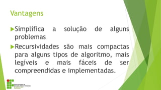 Vantagens
Simplifica a solução de alguns
problemas
Recursividades são mais compactas
para alguns tipos de algoritmo, mais
legíveis e mais fáceis de ser
compreendidas e implementadas.
 