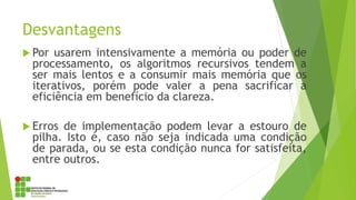 Desvantagens
 Por usarem intensivamente a memória ou poder de
processamento, os algoritmos recursivos tendem a
ser mais lentos e a consumir mais memória que os
iterativos, porém pode valer a pena sacrificar a
eficiência em benefício da clareza.
 Erros de implementação podem levar a estouro de
pilha. Isto é, caso não seja indicada uma condição
de parada, ou se esta condição nunca for satisfeita,
entre outros.
 