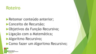 Roteiro
Retomar conteúdo anterior;
Conceito de Recursão;
Objetivos da Função Recursiva;
Ligação com a Matemática;
Algoritmo Recursivo;
Como fazer um Algoritmo Recursivo;
 