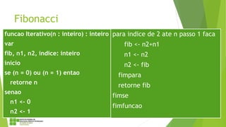 Fibonacci
funcao Iterativo(n : inteiro) : inteiro
var
fib, n1, n2, indice: inteiro
inicio
se (n = 0) ou (n = 1) entao
retorne n
senao
n1 <- 0
n2 <- 1
para indice de 2 ate n passo 1 faca
fib <- n2+n1
n1 <- n2
n2 <- fib
fimpara
retorne fib
fimse
fimfuncao
 