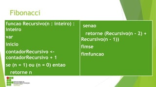 Fibonacci
funcao Recursivo(n : inteiro) :
inteiro
var
inicio
contadorRecursivo <-
contadorRecursivo + 1
se (n = 1) ou (n = 0) entao
retorne n
senao
retorne (Recursivo(n - 2) +
Recursivo(n - 1))
fimse
fimfuncao
 