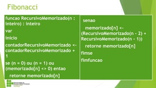 Fibonacci
funcao RecursivoMemorizado(n :
inteiro) : inteiro
var
inicio
contadorRecursivoMemorizado <-
contadorRecursivoMemorizado +
1
se (n = 0) ou (n = 1) ou
(memorizado[n] <> 0) entao
retorne memorizado[n]
senao
memorizado[n] <-
(RecursivoMemorizado(n - 2) +
RecursivoMemorizado(n - 1))
retorne memorizado[n]
fimse
fimfuncao
 