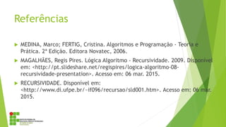 Referências
 MEDINA, Marco; FERTIG, Cristina. Algoritmos e Programação - Teoria e
Prática. 2ª Edição. Editora Novatec, 2006.
 MAGALHÃES, Regis Pires. Lógica Algoritmo - Recursividade. 2009. Disponível
em: <http://pt.slideshare.net/regispires/logica-algoritmo-08-
recursividade-presentation>. Acesso em: 06 mar. 2015.
 RECURSIVIDADE. Disponível em:
<http://www.di.ufpe.br/~if096/recursao/sld001.htm>. Acesso em: 06 mar.
2015.
 