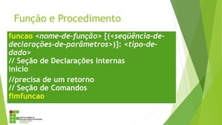 Função e Procedimento
funcao <nome-de-função> [(<seqüência-de-
declarações-de-parâmetros>)]: <tipo-de-
dado>
// Seção de Declarações Internas
inicio
//precisa de um retorno
// Seção de Comandos
fimfuncao
 