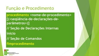 Função e Procedimento
procedimento <nome-de-procedimento>
[(<seqüência-de-declarações-de-
parâmetros>)]
// Seção de Declarações Internas
inicio
// Seção de Comandos
fimprocedimento
 
