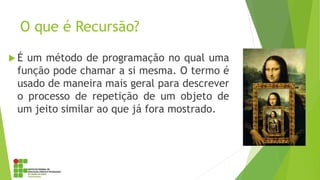 O que é Recursão?
 É um método de programação no qual uma
função pode chamar a si mesma. O termo é
usado de maneira mais geral para descrever
o processo de repetição de um objeto de
um jeito similar ao que já fora mostrado.
 