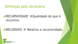 Definição pelo dicionário
RECURSIVIDADE Qualidade do que é
recursivo.
RECURSIVO  Relativo a recursividade.
 