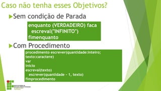 Caso não tenha esses Objetivos?
Sem condição de Parada
Com Procedimento
enquanto (VERDADEIRO) faca
escreval("INFINITO")
fimenquanto
procedimento escrever(quantidade:inteiro;
texto:caractere)
var
inicio
escreval(texto)
escrever(quantidade - 1, texto)
fimprocedimento
 