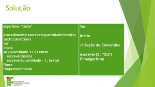 Solução
algoritmo “teste"
procedimento escrever(quantidade:inteiro;
texto:caractere)
var
inicio
se (quantidade <> 0) entao
escreval(texto)
escrever(quantidade - 1, texto)
fimse
fimprocedimento
Var
Inicio
// Seção de Comandos
escrever(5, "Olá")
Fimalgoritmo
 