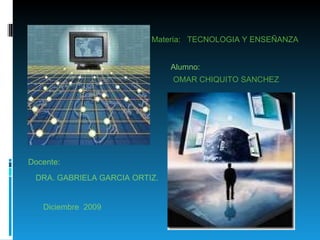Materia:  TECNOLOGIA Y ENSEÑANZA OMAR CHIQUITO SANCHEZ DRA. GABRIELA GARCIA ORTIZ. Alumno: Docente: Diciembre  2009 