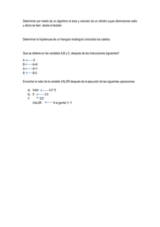 Determinar por medio de un algoritmo el área y volumen de un cilindro cuyas diemnsiones radio
y altura se leen desde el teclado



Determinar la hipotenusa de un triangulo rectángulo conocidos los catetos.



Que se obtiene en las variables A,B y C, después de las instrucciones siguientes?

A       5
B       A+6
A       A+1
B       B-5

Encontrar el valor de la variable VALOR después de la ejecución de las siguientes operaciones:

    a) Valor         4.0 *5
    b) X         3.0
    Y        2.0
       VALOR             X el gorrito Y- Y
 