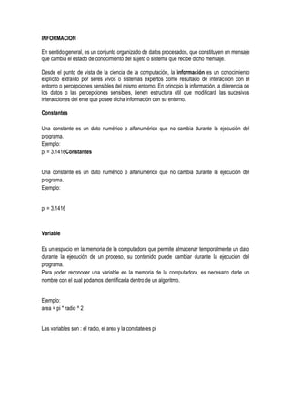 INFORMACION

En sentido general, es un conjunto organizado de datos procesados, que constituyen un mensaje
que cambia el estado de conocimiento del sujeto o sistema que recibe dicho mensaje.

Desde el punto de vista de la ciencia de la computación, la información es un conocimiento
explícito extraído por seres vivos o sistemas expertos como resultado de interacción con el
entorno o percepciones sensibles del mismo entorno. En principio la información, a diferencia de
los datos o las percepciones sensibles, tienen estructura útil que modificará las sucesivas
interacciones del ente que posee dicha información con su entorno.

Constantes

Una constante es un dato numérico o alfanumérico que no cambia durante la ejecución del
programa.
Ejemplo:
pi = 3.1416Constantes


Una constante es un dato numérico o alfanumérico que no cambia durante la ejecución del
programa.
Ejemplo:


pi = 3.1416



Variable

Es un espacio en la memoria de la computadora que permite almacenar temporalmente un dato
durante la ejecución de un proceso, su contenido puede cambiar durante la ejecución del
programa.
Para poder reconocer una variable en la memoria de la computadora, es necesario darle un
nombre con el cual podamos identificarla dentro de un algoritmo.


Ejemplo:
area = pi * radio ^ 2


Las variables son : el radio, el area y la constate es pi
 