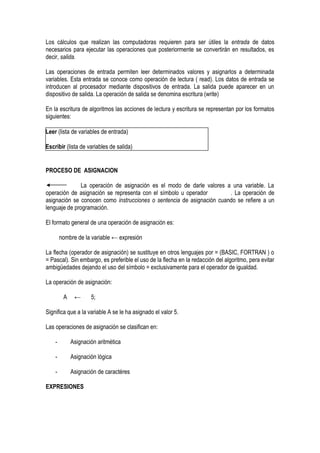 Los cálculos que realizan las computadoras requieren para ser útiles la entrada de datos
necesarios para ejecutar las operaciones que posteriormente se convertirán en resultados, es
decir, salida.

Las operaciones de entrada permiten leer determinados valores y asignarlos a determinada
variables. Esta entrada se conoce como operación de lectura ( read). Los datos de entrada se
introducen al procesador mediante dispositivos de entrada. La salida puede aparecer en un
dispositivo de salida. La operación de salida se denomina escritura (write)

En la escritura de algoritmos las acciones de lectura y escritura se representan por los formatos
siguientes:

Leer (lista de variables de entrada)

Escribir (lista de variables de salida)


PROCESO DE ASIGNACION

               La operación de asignación es el modo de darle valores a una variable. La
operación de asignación se representa con el símbolo u operador        . La operación de
asignación se conocen como instrucciones o sentencia de asignación cuando se refiere a un
lenguaje de programación.

El formato general de una operación de asignación es:

        nombre de la variable ← expresión

La flecha (operador de asignación) se sustituye en otros lenguajes por = (BASIC, FORTRAN ) o
= Pascal). Sin embargo, es preferible el uso de la flecha en la redacción del algoritmo, pera evitar
ambigüedades dejando el uso del símbolo = exclusivamente para el operador de igualdad.

La operación de asignación:

         A    ←      5;

Significa que a la variable A se le ha asignado el valor 5.

Las operaciones de asignación se clasifican en:

    -        Asignación aritmética

    -        Asignación lógica

    -        Asignación de caractéres

EXPRESIONES
 
